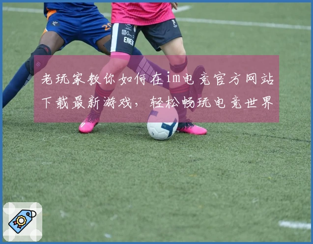 老玩家教你如何在im电竞官方网站下载最新游戏，轻松畅玩电竞世界