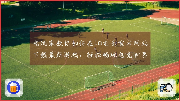 老玩家教你如何在im电竞官方网站下载最新游戏，轻松畅玩电竞世界