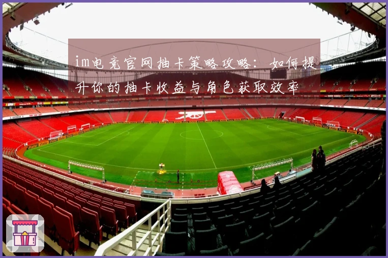 im电竞官网抽卡策略攻略：如何提升你的抽卡收益与角色获取效率