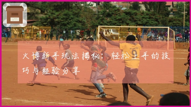 火博新手玩法揭秘：轻松上手的技巧与经验分享