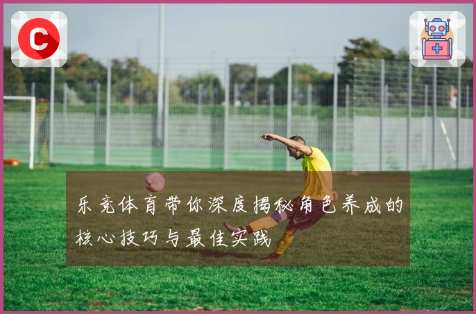 乐竞体育带你深度揭秘角色养成的核心技巧与最佳实践