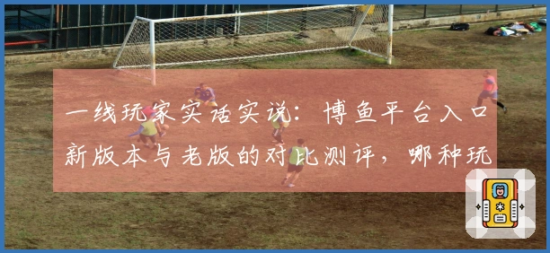 一线玩家实话实说：博鱼平台入口新版本与老版的对比测评，哪种玩法更胜一筹？